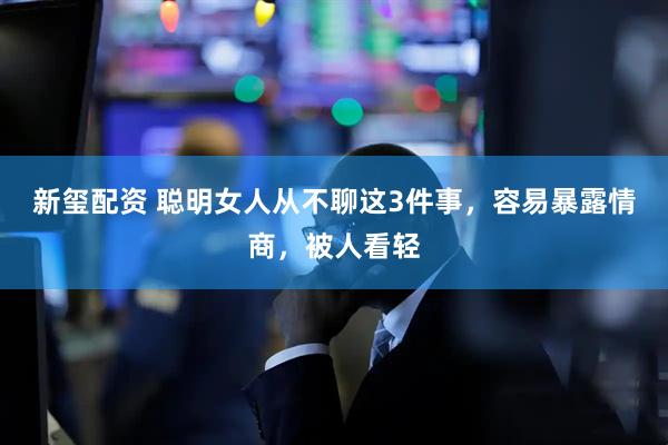 新玺配资 聪明女人从不聊这3件事，容易暴露情商，被人看轻