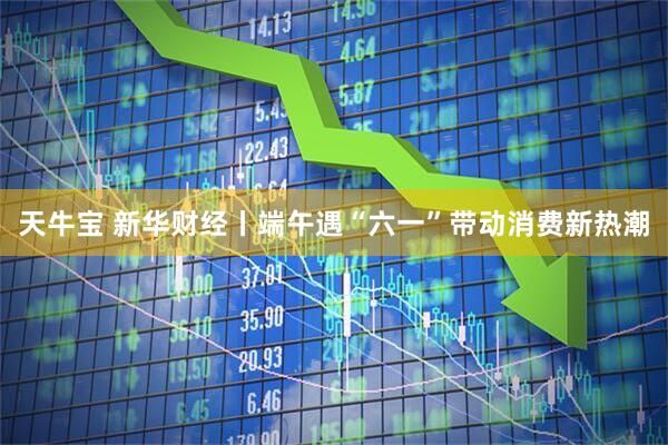 天牛宝 新华财经丨端午遇“六一”带动消费新热潮