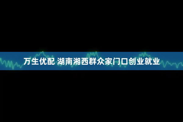 万生优配 湖南湘西群众家门口创业就业