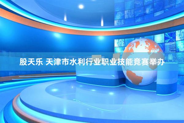 股天乐 天津市水利行业职业技能竞赛举办