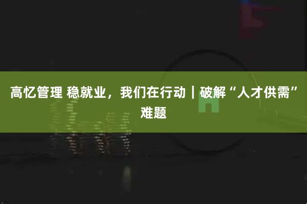 高忆管理 稳就业，我们在行动｜破解“人才供需”难题