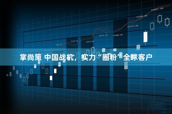 掌尚策 中国战机，实力“圈粉”全球客户