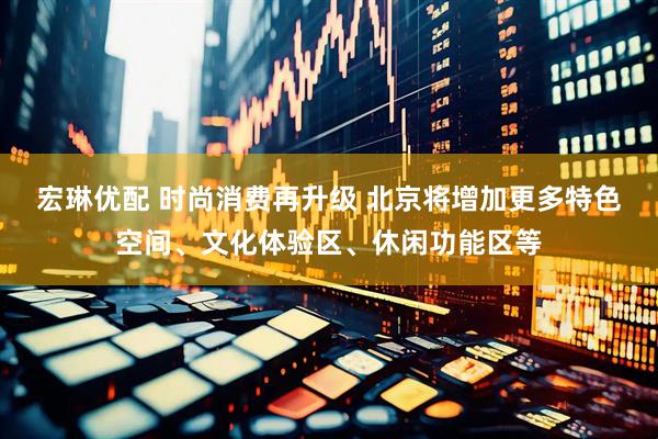 宏琳优配 时尚消费再升级 北京将增加更多特色空间、文化体验区、休闲功能区等