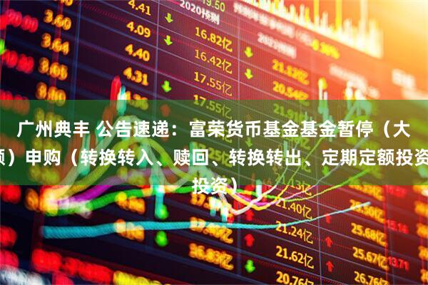 广州典丰 公告速递：富荣货币基金基金暂停（大额）申购（转换转入、赎回、转换转出、定期定额投资）