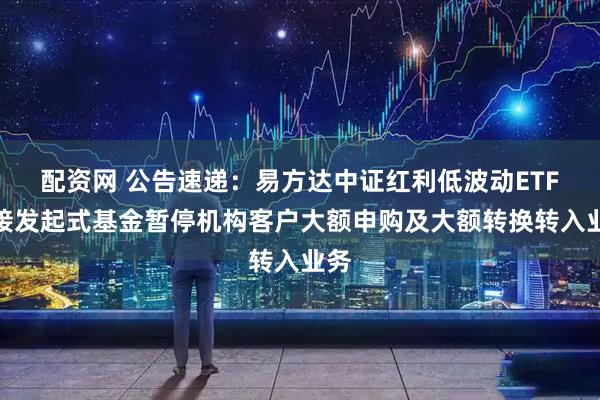 配资网 公告速递：易方达中证红利低波动ETF联接发起式基金暂停机构客户大额申购及大额转换转入业务