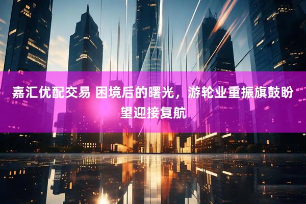 嘉汇优配交易 困境后的曙光，游轮业重振旗鼓盼望迎接复航