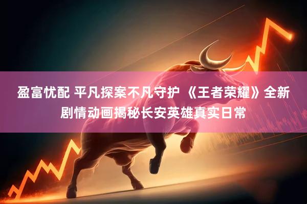 盈富忧配 平凡探案不凡守护 《王者荣耀》全新剧情动画揭秘长安英雄真实日常
