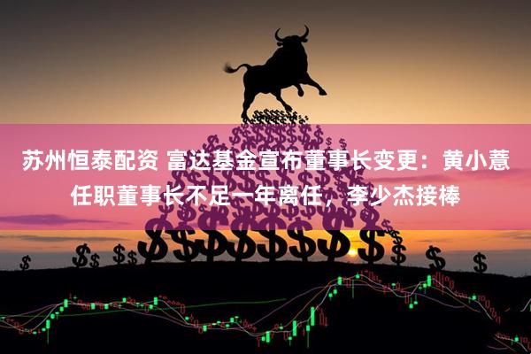 苏州恒泰配资 富达基金宣布董事长变更：黄小薏任职董事长不足一年离任，李少杰接棒