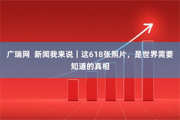 广瑞网  新闻我来说｜这618张照片，是世界需要知道的真相