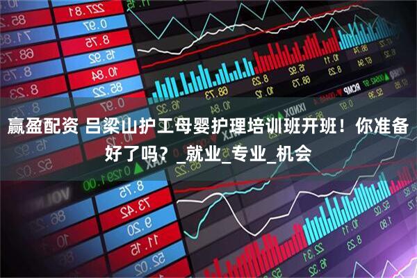 赢盈配资 吕梁山护工母婴护理培训班开班！你准备好了吗？_就业_专业_机会