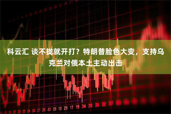 科云汇 谈不拢就开打？特朗普脸色大变，支持乌克兰对俄本土主动出击