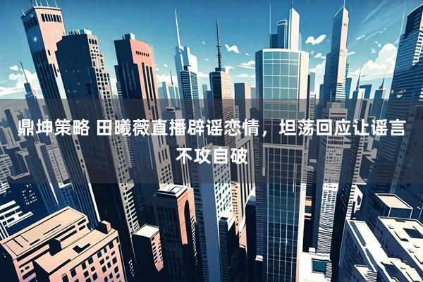 鼎坤策略 田曦薇直播辟谣恋情，坦荡回应让谣言不攻自破