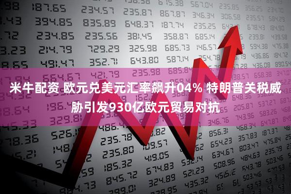 米牛配资 欧元兑美元汇率飙升04% 特朗普关税威胁引发930亿欧元贸易对抗