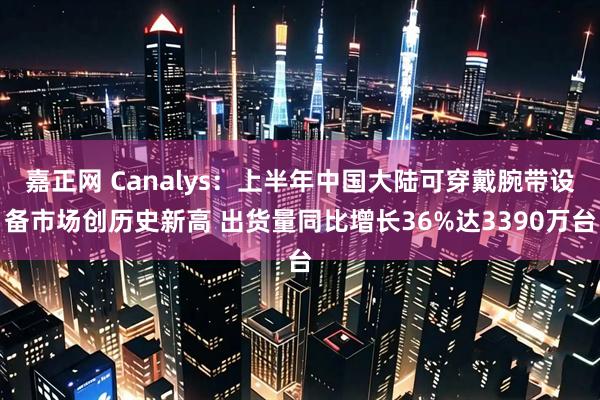 嘉正网 Canalys：上半年中国大陆可穿戴腕带设备市场创历史新高 出货量同比增长36%达3390万台